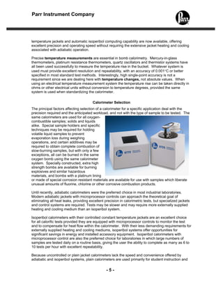 Parr Instrument Company




temperature jackets and automatic isoperibol computing capability are now available, offering
excellent precision and operating speed without requiring the extensive jacket heating and cooling
associated with adiabatic operation.

Precise temperature measurements are essential in bomb calorimetry. Mercury-in-glass
thermometers, platinum resistance thermometers, quartz oscillators and thermistor systems have
all been used successfully to measure the temperature rise in the bucket. Whatever system is
used must provide excellent resolution and repeatability, with an accuracy of 0.001°C or better
specified in most standard test methods. Interestingly, high single-point accuracy is not a
requirement since we are dealing here with temperature changes, not absolute values. When
using an electrical temperature measurement system the temperature rise can be taken directly in
ohms or other electrical units without conversion to temperature degrees, provided the same
system is used when standardizing the calorimeter.

                                        Calorimeter Selection
The principal factors affecting selection of a calorimeter for a specific application deal with the
precision required and the anticipated workload, and not with the type of sample to be tested. The
same calorimeters are used for all oxygen-
combustible samples; solids and liquids
alike. Special sample holders and specific
techniques may be required for holding
volatile liquid samples to prevent
evaporation loss during weighing
operations, and certain additives may be
required to obtain complete combustion of
slow-burning samples, but with only a few
exceptions, all can be burned in the same
oxygen bomb using the same calorimeter
system. Specially constructed, extra high
strength bombs are available for burning
explosives and similar hazardous
materials, and bombs with a platinum lining
or made of special corrosion resistant materials are available for use with samples which liberate
unusual amounts of fluorine, chlorine or other corrosive combustion products.

Until recently, adiabatic calorimeters were the preferred choice in most industrial laboratories.
Modern adiabatic jackets with microprocessor controls can approach the theoretical goal of
eliminating all heat leaks, providing excellent precision in calorimetric tests, but specialized jackets
and control systems are required. Tests may be slower and may require more externally supplied
heating and cooling medium than an isoperibol system.

Isoperibol calorimeters with their controlled constant temperature jackets are an excellent choice
for all calorific tests provided they are equipped with microprocessor controls to monitor the test
and to compensate for heat flow within the calorimeter. With their less demanding requirements for
externally supplied heating and cooling mediums, isoperibol systems offer opportunities for
significant savings in energy and installed accessory equipment. Isoperibol calorimeters with
microprocessor control are also the preferred choice for laboratories in which large numbers of
samples are tested daily on a routine basis, giving the user the ability to complete as many as 6 to
10 tests per hour with excellent repeatability.

Because uncontrolled or plain jacket calorimeters lack the speed and convenience offered by
adiabatic and isoperibol systems, plain calorimeters are used primarily for student instruction and

                                                 -5-
 