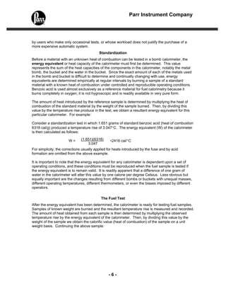 Parr Instrument Company




by users who make only occasional tests, or whose workload does not justify the purchase of a
more expensive automatic system.
                                          Standardization
Before a material with an unknown heat of combustion can be tested in a bomb calorimeter, the
energy equivalent or heat capacity of the calorimeter must first be determined. This value
represents the sum of the heat capacities of the components in the calorimeter, notably the metal
bomb, the bucket and the water in the bucket. Since the exact amount of each of the metals used
in the bomb and bucket is difficult to determine and continually changing with use, energy
equivalents are determined empirically at regular intervals by burning a sample of a standard
material with a known heat of combustion under controlled and reproducible operating conditions.
Benzoic acid is used almost exclusively as a reference material for fuel calorimetry because it
burns completely in oxygen; it is not hygroscopic and is readily available in very pure form.

The amount of heat introduced by the reference sample is determined by multiplying the heat of
combustion of the standard material by the weight of the sample burned. Then, by dividing this
value by the temperature rise produce in the test, we obtain a resultant energy equivalent for this
particular calorimeter. For example:

Consider a standardization test in which 1.651 grams of standard benzoic acid (heat of combustion
6318 cal/g) produced a temperature rise of 3.047°C. The energy equivalent (W) of the calorimeter
is then calculated as follows:

                       W=      (1.651)(6318)    =2416 cal/°C
                                   3.047
For simplicity, the corrections usually applied for heats introduced by the fuse and by acid
formation are omitted from the above example.

It is important to note that the energy equivalent for any calorimeter is dependent upon a set of
operating conditions, and these conditions must be reproduced when the fuel sample is tested if
the energy equivalent is to remain valid. It is readily apparent that a difference of one gram of
water in the calorimeter will alter this value by one calorie per degree Celsius. Less obvious but
equally important are the changes resulting from different bombs or buckets with unequal masses,
different operating temperatures, different thermometers, or even the biases imposed by different
operators.

                                           The Fuel Test
After the energy equivalent has been determined, the calorimeter is ready for testing fuel samples.
Samples of known weight are burned and the resultant temperature rise is measured and recorded.
The amount of heat obtained from each sample is then determined by multiplying the observed
temperature rise by the energy equivalent of the calorimeter. Then, by dividing this value by the
weight of the sample we obtain the calorific value (heat of combustion) of the sample on a unit
weight basis. Continuing the above sample:




                                                -6-
 