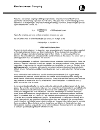 Parr Instrument Company




Assume a fuel sample weighing 0.9936 gram produced a temperature rise of 3.234°C in a
calorimeter with an energy equivalent of 2416 cal/°C. The gross heat of combustion (Hg) is then
determined by multiplying the temperature rise by the energy equivalent, and dividing this product
by the weight of the sample, viz:


                         Hg =   (3.234)(2416)     = 7863 calories / gram
                                   0.9936

Again, for simplicity, we have omitted corrections for acids and fuse.

To convert the heat of combustion to Btu per pound, we multiply by 1.8

                                 (7863)(1.8) = 14,153 Btu / lb

                                     Calorimetric Corrections
Precision in bomb calorimetry is dependent upon a repeatable set of operating conditions, applied
uniformly to all standardization and determination tests. Those factors which cannot be held
constant will require corrections to compensate for their effects. In addition, any differences
between the combustion as it takes place in the bomb in relation to the process in a power plant or
other application must also be taken into account.

The burning fuse wire in the bomb contributes additional heat to the bomb combustion. Since the
amount of fuse wire consumed in each test may vary, the energy contributed by the fuse must be
determined for each test and a correction applied to compensate for this variance. Similarly, if any
spiking material or combustion aid is used to promote complete combustion of a sample that is
difficult to burn, the heat produced by the combustion aid must be subtracted from the total energy
release.

Since combustion in the bomb takes place in an atmosphere of nearly pure oxygen at high
temperature and pressure, several reactions occur which would not develop when burning the
same material under normal atmospheric conditions. These side reactions are important because
they generate an appreciable amount of heat which cannot be credited to the sample, and for
which a correction must be made.

In normal combustion all sulfur in a fuel is oxidized to sulfur dioxide and discharged with the stack
gases. But when the same material is burned in an oxygen bomb, the oxidation is carried further to
trioxide which then reacts with moisture in the bomb to form sulfuric acid. Likewise, in normal
combustion nitrogen in the air is not affected. But when a fuel sample is burned in an oxygen
bomb, some of the molecular nitrogen trapped in the bomb is oxidized and combined with water
vapor to form nitric acid. ASTM and ISO test methods contain procedures for calculating the
correction which must be applied to account for the heat liberated in the formation of these acids.
While these methods are consistent within themselves, they are not exactly the same and users
must review their individual procedure before making any changes in the method used to compute
these corrections. Other elements such as phosphorus and chlorine in the sample may also
introduce side reactions unique to the bomb, but in most cases these components are not present
in sufficient quantities to significantly affect the results.




                                                -7-
 