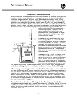- 3 -
Parr Instrument Company
Characteristics of Bomb Calorimeters
Heats of combustion as determined in an oxygen bomb calorimeter are measured by a substitution
procedure in which the heat obtained from the sample is compared with the heat obtained from
combustion of a similar amount of benzoic acid or other standardizing material whose calorific
value is known. These measurements are obtained by burning a representative sample in a high-
pressure oxygen atmosphere within a metal pressure vessel or “bomb”. The energy released by
this combustion is absorbed within the calorimeter and the resulting temperature change within the
absorbing medium is noted. The heat of combustion of the sample is then calculated by multiplying
the temperature rise in the calorimeter by a previously determined energy equivalent or heat
capacity determined from previous tests with a
standardizing material. Corrections must be
applied to adjust these values for any heat
transfer occurring in the calorimeter, as well as
for any side reactions which are unique to the
bomb combustion process.
Four essential parts are required in any bomb
calorimeter: (1) a bomb or vessel in which the
combustible charges can be burned, (2) a bucket
or container for holding the bomb in a measured
quantity of water, together with a stirring
mechanism, (3) an insulating jacket to protect the
bucket from transient thermal stresses during the
combustion process, and (4) a thermometer or
other sensor for measuring temperature changes
within the bucket.
The bomb must be a strong, thick-walled metal
vessel which can be opened for inserting the
sample, for removing the products of combustion
and for cleaning. Valves must be provided for
filling the bomb with oxygen under pressure and
for releasing residual gases at the conclusion of a
test. Electrodes to carry an ignition current to a
fuse wire are also required. Since an internal pressure up to 1500 psig can be developed during
combustion, most oxygen bombs are constructed to withstand pressures of at least 3000 psig.
In the moist, high-pressure oxygen environment within a bomb, nitrogen present will be oxidized to
nitric acid, sulfur present will be oxidized to sulfuric acid, and chlorine present will be released as a
mixture of chlorine and hydrochloric acid. These acids combine with the residual high temperature
oxygen to form a corrosive vapor which will etch ordinary metals. Therefore the bomb must be
made of materials which will not be attacked by these combustion products. Parr oxygen bombs
are made of complex high-chromium-nickel alloys which have proven to be particularly well suited
for this purpose, as demonstrated by the many thousands of these bombs which are still in service
after having been used for many years.
The calorimeter bucket must be carefully designed with sufficient capacity to hold the bomb
completely submerged in water, with a probe to read temperature and a stirrer included to promote
rapid thermal equilibrium without introducing excessive heat in the form of mechanical energy.
Buckets are commonly made with a highly polished outer finish to minimize the absorption and
emission of radiant heat.
 