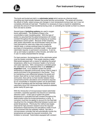 - 4 -
Parr Instrument Company
Sample
Fired
Controlled
Jacket
Calorimeter
Temperature
Time
Sample
Fired
Measured
Jacket
Calorimeter
Temperature
Time
Calculated
Jacket
Calorimeter
Temperature
Time
Sample
Fired
The bomb and bucket are held in a calorimeter jacket which serves as a thermal shield,
controlling any heat transfer between the bucket and the surroundings. The jacket will minimize
the effects of drafts, radiant energy and changes in room temperature during a test, but it may not
completely eliminate all heat leak. Therefore it is necessary to have a means for establishing
precisely the amount of heat transferred during a test, or controlling the transfer so that it is uniform
from one test to another.
Several types of jacketing systems are used in oxygen
bomb calorimeters. The simplest of these is the
uncontrolled or plain insulating jacket. With this type of
jacket it is assumed that the jacket temperature will remain
constant throughout the test without employing an auxiliary
temperature control system. Because of their simplicity,
plain jacket calorimeters are recommended mainly as a low
cost instrument for users who make only occasional
calorific tests, or whose workload does not justify the
purchase of a temperature controlled model. A plain jacket
calorimeter requires no permanent connections. It can be
set up and ready to operate in a few minutes, and when not
in use it is easily disassembled for storage.
For best precision, the temperature of the calorimeter jacket
must be closely controlled. This usually requires a water-
filled jacket equipped with a means for adjusting the jacket
temperature, either by an immersion heater or by hot and
cold water injections. With a temperature controlled jacket
the calorimeter can be operated either in an adiabatic or
isoperibol mode. In an adiabatic system the jacket
temperature is adjusted continuously during a test to keep it
equal at all times to the temperature in the bucket. Thus,
by maintaining a zero differential between the jacket and
bucket, there will be no heat transfer between the jacket
and bucket, there will be no heat transfer between these
components and the calculations and corrections required
for an uncontrolled or isoperibol system can be eliminated.
This type of jacketing was the dominate method for bomb
calorimetry since Parr introduced the first practical adiabatic
jacket nearly 80 years ago.
With the introduction of microprocessor based calorimeter
controllers, isoperibol operation has become an extremely
attractive option. In this type of system the jacket
temperature is controlled and held constant throughout the
determination while the bucket temperature is rising. A
correction must then be applied to account for the heat leak
resulting from the changing differential between bucket and
jacket temperatures. Previously this method was largely
reserved for high precision research since the required
temperature measurements and calculations made it much
less convenient than the adiabatic method. But with a
microprocessor controller that will automatically monitor the
temperatures and apply the required corrections, this
limitation is removed. Calorimeters equipped with constant
 