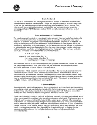 - 8 -
Parr Instrument Company
Basis for Report
The results of a calorimetric test are originally expressed in terms of the state of moisture in the
sample that was burned in the calorimeter. That is, if a weighed quantity of air-dried coal is used
for the test, the original results will be in terms of heat units per weight of air-dry sample. This
value is easily converted to other moisture content of the test sample and using conversion
formulas published in ASTM Standard Method D3180 or in other standard references on fuel
technology.
Gross and Net Heats of Combustion
The results obtained from tests in a bomb calorimeter represent the gross heat of combustion of a
sample, which includes the heat of vaporization given up when the newly formed water vapor
produced by oxidation of hydrogen is condensed and cooled to the temperature of the bomb. In
nearly all industrial applications this water vapor escapes as steam in the flue gases and is not
available for useful work. To compensate for this loss we can calculate the net heat of combustion
by subtracting the latent heat of vaporization from the gross value obtained from the calorimeter,
but this requires a knowledge of the hydrogen content of the sample. If the hydrogen content is
known, the net heat of combustion can be calculated as follows:
Hn = Hg – (91.23)(H)
where, Hn = net heating value, Btu / lb
Hg = gross heating value, Btu / lb
H = weight percent hydrogen in the sample
Because of the difficulty in accurately determining the hydrogen content of the sample, and the fact
that the hydrogen content of most fuels is fairly low, the gross heat of combustion is usually
reported in preference to the net value in most applications.
Users interested in high precision calorimetry will understand that test results obtained in a bomb
calorimeter express calorific values obtained at constant volume. This differs from the usual
conditions under which fuels are burned at constant pressure rather than constant volume. If the
sample contains elements which normally would increase in volume after combustion, a correction
must be applied to account for the heat equivalent of this work. This value is so small as to be
negligible in routine work, and it usually is disregarded.
Chemical Analysis
Because samples are completely oxidized during combustion in an oxygen bomb and because the
combustion products are quantitatively retained within the bomb, procedures have been developed
for determining sulfur, halogens and other elements in conjunction with the heat of combustion.
Perhaps the most common of these auxiliary tests is the one for sulfur in fuels.
During the combustion process in the bomb, sulfur in the sample is oxidized to sulfur trioxide which,
in turn, combines with the moisture in the bomb to condense as sulfuric acid. The inner surfaces of
the bomb are then washed with distilled water and the washings are collected. After appropriate
neutralization and preparation, the sulfate present can be determined by adding barium chloride to
produce a barium sulfate precipitate. The bomb washing technique can also be used to determine
chlorine, bromine, iodine, fluorine, arsenic, mercury, phosphorus, boron, lead, selenium, and other
metals in combustible materials. Parr Manual 207M, Analytical Methods for Oxygen Bombs,
provides more information on this method and other analytical methods associated with
combustion bombs.
 
