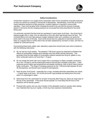 - 9 -
Parr Instrument Company
Safety Considerations
Combustion reactions in an oxygen bomb calorimeter need not be considered unusually hazardous
as they are carried out routinely in thousands of laboratories. Nevertheless, since they do involve
nearly explosive reactions at high pressures, constant vigilance is required to ensure safe
operation. Care must be taken when charging the bomb to be sure that the amount of sample
placed in the bomb and the charging pressure do not exceed the limits prescribed for the bomb
being used.
It is extremely important that the bomb be maintained in good repair at all times. Any bomb that is
leaking oxygen from a valve, from an electrode or from any other seal should never be fired. The
combined flame front and high pressure oxygen released under such conditions can ignite the
bomb itself in the area of the leak. Each bomb should also be subjected to hydrostatic and proof
tests on a regular basis to confirm that it has not been weakened by corrosion or wear, and that it is
suitable for continued service.
Summarizing these basic safety rules, laboratory supervisors should insist upon strict compliance
with the following instructions:
A. Do not use too much sample. The standard 1108 bomb cannot be expected to withstand the
effects of combustible charges which liberate more than 8000 calories frequently. This
generally limits the total weight of combustible material (sample plus firing oil, gelatin or any
other combustion aid) to not more than 1.10 gram.
B. Do not charge the bomb with more oxygen than is necessary to obtain complete combustion.
As a rule, it is best to use the lowest gas pressure that will give complete combustion. Lower
pressures permit higher gas temperatures and greater turbulence, both of which help to secure
better combustion. The range of charging pressures for the 1108 bomb falls between 20 and
35 atmospheres, and should never exceed 40 atmospheres.
C. Keep all parts of the bomb – especially the o-rings, insulated electrode assemblies and valves
– in good repair at all times. Do not fire the bomb if gas bubbles are leaking from the bomb
when it is submerged in water.
D. Stand back from the calorimeter for at least 15 seconds after firing and, above all, keep clear of
the top of the calorimeter. If the bomb should explode it is most likely that the force of the
explosion will be directly upward.
E. Proceed with caution and use only a fraction of the allowable maximum sample when testing
new materials that may burn rapidly, or that may have explosive characteristics.
 