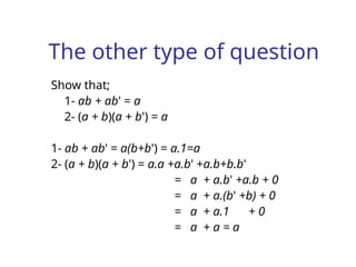 The other type of question
Show that;
1- ab + ab' = a
2- (a + b)(a + b') = a
1- ab + ab' = a(b+b') = a.1=a
2- (a + b)(a + b') = a.a +a.b' +a.b+b.b'
= a + a.b' +a.b + 0
= a + a.(b' +b) + 0
= a + a.1 + 0
= a + a = a
 