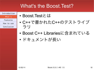 What's the Boost.Test?
Introduction
  What's
                ●   Boost.Testとは
 Features
How to use
                ●   C++で書かれたC++のテストライブ
Conclusion          ラリ
                ●   Boost C++ Librariesに含まれている
                ●
                    ドキュメントが長い




               12/02/11       Boost.勉強会 #8 大阪    10
 