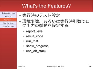 What's the Features?
                    実行時のテスト設定
Introduction
                ●
  What's

                    環境変数、あるいは実行時引数でロ
 Features
                ●

                    グ出力の挙動を設定する
How to use
Conclusion

                    ●     report_level
                    ●     result_code
                    ●     run_test
                    ●     show_progress
                    ●     use_alt_stack



               12/02/11                   Boost.勉強会 #8 大阪   100
 