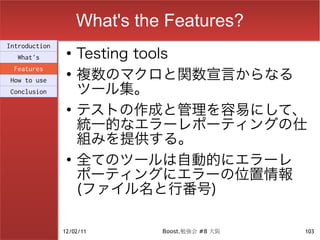 What's the Features?
                    Testing tools
Introduction
                ●
  What's

                    複数のマクロと関数宣言からなる
 Features
                ●

                    ツール集。
How to use
Conclusion

                ●
                    テストの作成と管理を容易にして、
                    統一的なエラーレポーティングの仕
                    組みを提供する。
                ●
                    全てのツールは自動的にエラーレ
                    ポーティングにエラーの位置情報
                    (ファイル名と行番号)

               12/02/11       Boost.勉強会 #8 大阪   103
 