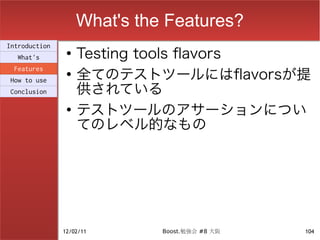 What's the Features?
                    Testing tools flavors
Introduction
                ●
  What's

                    全てのテストツールにはflavorsが提
 Features
                ●

                    供されている
How to use
Conclusion

                ●
                    テストツールのアサーションについ
                    てのレベル的なもの




               12/02/11       Boost.勉強会 #8 大阪   104
 