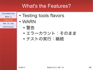 What's the Features?
                    Testing tools flavors
Introduction
                ●
  What's

                    WARN
 Features
                ●
How to use
Conclusion          ●
                      警告
                    ●
                      エラーカウント：そのまま
                    ●
                      テストの実行：継続




               12/02/11       Boost.勉強会 #8 大阪   105
 