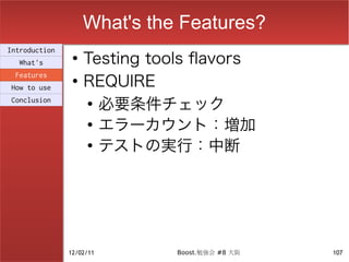What's the Features?
                    Testing tools flavors
Introduction
                ●
  What's

                    REQUIRE
 Features
                ●
How to use
Conclusion          ●
                      必要条件チェック
                    ●
                      エラーカウント：増加
                    ●
                      テストの実行：中断




               12/02/11        Boost.勉強会 #8 大阪   107
 