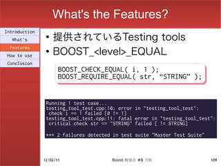 What's the Features?
                    提供されているTesting tools
Introduction
                ●
  What's

                    BOOST_<level>_EQUAL
 Features
                ●
How to use
Conclusion
                      BOOST_CHECK_EQUAL( i, 1 );
                      BOOST_CHECK_EQUAL( i, 1 );
                      BOOST_REQUIRE_EQUAL( str, “STRING” );
                      BOOST_REQUIRE_EQUAL( str, “STRING” );


                Running 1 test case...
                testing_tool_test.cpp:10: error in "testing_tool_test":
                 check i == 1 failed [0 != 1]
                testing_tool_test.cpp:11: fatal error in "testing_tool_test":
                 critical check str == "STRING" failed [ != STRING]

                *** 2 failures detected in test suite "Master Test Suite"



               12/02/11                Boost.勉強会 #8 大阪                      109
 