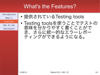 What's the Features?
                    提供されているTesting tools
Introduction
                ●
  What's

                    Testing toolsを使うことでテストの
 Features
                ●

                    意味を分かりやすく書くことがで
How to use
Conclusion

                    き、さらに統一的なエラーレポー
                    ティングができるようになる。




               12/02/11       Boost.勉強会 #8 大阪   111
 