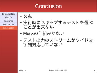 Conclusion
                    欠点
Introduction
                ●
  What's

                    実行時にスキップするテストを選ぶ
 Features
                ●

                    ことが出来ない
How to use
Conclusion

                ●   Mockの仕組みがない
                ●
                    テスト出力のストリームがワイド文
                    字列対応していない




               12/02/11        Boost.勉強会 #8 大阪   116
 