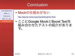 Conclusion
Introduction
  What's
                ●   Mockの仕組みがない
 Features
                    http://alexott.net/en/cpp/CppTestingIntro.html
How to use
Conclusion      ●   ここにGoogle MockとBoost.Testを
                    組み合わせたテストの紹介がありま
                    す。




               12/02/11                     Boost.勉強会 #8 大阪          118
 