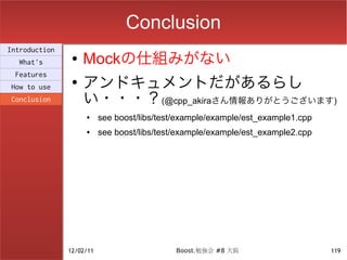 Conclusion
Introduction
  What's
                ●   Mockの仕組みがない
                    アンドキュメントだがあるらし
 Features
                ●
How to use
Conclusion          い・・・？(@cpp_akiraさん情報ありがとうございます)
                    ●     see boost/libs/test/example/example/est_example1.cpp
                    ●     see boost/libs/test/example/example/est_example2.cpp




               12/02/11                      Boost.勉強会 #8 大阪                     119
 