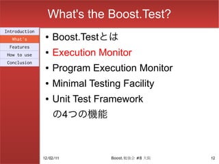 What's the Boost.Test?
Introduction
  What's
                ●   Boost.Testとは
 Features
How to use
                ●   Execution Monitor
Conclusion
                ●   Program Execution Monitor
                ●   Minimal Testing Facility
                ●   Unit Test Framework
                    の4つの機能



               12/02/11          Boost.勉強会 #8 大阪   12
 