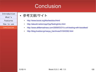 Conclusion
                    参考文献/サイト
Introduction
                ●
  What's
 Features           ●     http://www.boost.org/libs/test/doc/html/
How to use          ●     http://alexott.net/en/cpp/CppTestingIntro.html
Conclusion          ●     http://www.alittlemadness.com/2009/03/31/c-unit-testing-with-boosttest/
                    ●     http://blog.livedoor.jp/naoya_t/archives/51043392.html




               12/02/11                             Boost.勉強会 #8 大阪                                 120
 