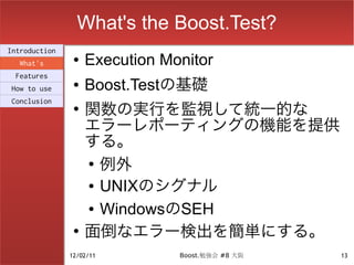 What's the Boost.Test?
Introduction
  What's
                ●   Execution Monitor
 Features
How to use
                ●   Boost.Testの基礎
                    関数の実行を監視して統一的な
Conclusion
                ●

                    エラーレポーティングの機能を提供
                    する。
                    ●
                      例外
                    ● UNIXのシグナル


                    ● WindowsのSEH


                ●
                    面倒なエラー検出を簡単にする。
               12/02/11         Boost.勉強会 #8 大阪   13
 