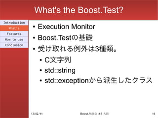 What's the Boost.Test?
Introduction
  What's
                ●   Execution Monitor
 Features
How to use
                ●   Boost.Testの基礎
                    受け取れる例外は3種類。
Conclusion
                ●


                    ●     C文字列
                    ●     std::string
                    ●     std::exceptionから派生したクラス



               12/02/11          Boost.勉強会 #8 大阪   15
 