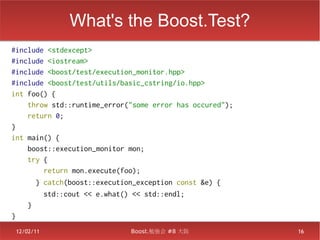 What's the Boost.Test?
#include <stdexcept>
#include <iostream>
#include <boost/test/execution_monitor.hpp>
#include <boost/test/utils/basic_cstring/io.hpp>
int foo() {
    throw std::runtime_error("some error has occured");
    return 0;
}
int main() {
    boost::execution_monitor mon;
    try {
        return mon.execute(foo);
ﾠ ﾠ ﾠ } catch(boost::execution_exception const &e) {
ﾠ ﾠ ﾠ ﾠ std::cout << e.what() << std::endl;
ﾠ ﾠ }
}
 12/02/11                    Boost.勉強会 #8 大阪              16
 