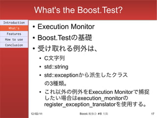 What's the Boost.Test?
Introduction
  What's
                ●   Execution Monitor
 Features
How to use
                ●   Boost.Testの基礎
                    受け取れる例外は、
Conclusion
                ●

                    ●     C文字列
                    ●     std::string
                    ●     std::exceptionから派生したクラス
                          の3種類。
                    ●     これ以外の例外をExecution Monitorで捕捉
                          したい場合はexecution_monitorの
                          register_exception_translatorを使用する。
               12/02/11                 Boost.勉強会 #8 大阪         17
 
