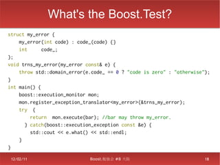 What's the Boost.Test?
struct my_error {
    my_error(int code) : code_(code) {}
    int      code_;
};
void trns_my_error(my_error const& e) {
    throw std::domain_error(e.code_ == 0 ? "code is zero" : "otherwise");
}
int main() {
    boost::execution_monitor mon;
    mon.register_exception_translator<my_error>(&trns_my_error);
    try {
        return mon.execute(bar); //bar may throw my_error.
      } catch(boost::execution_exception const &e) {
        std::cout << e.what() << std::endl;
    }
}

 12/02/11                    Boost.勉強会 #8 大阪                           18
 