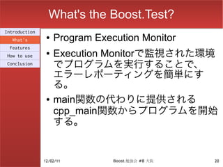 What's the Boost.Test?
Introduction
  What's
                ●   Program Execution Monitor
 Features
How to use
                ●   Execution Monitorで監視された環境
Conclusion          でプログラムを実行することで、
                    エラーレポーティングを簡単にす
                    る。
                ●   main関数の代わりに提供される
                    cpp_main関数からプログラムを開始
                    する。


               12/02/11         Boost.勉強会 #8 大阪   20
 