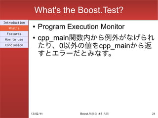 What's the Boost.Test?
Introduction
  What's
                ●   Program Execution Monitor
 Features
How to use
                ●   cpp_main関数内から例外がなげられ
Conclusion
                    たり、0以外の値をcpp_mainから返
                    すとエラーだとみなす。




               12/02/11         Boost.勉強会 #8 大阪   21
 