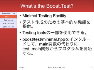 What's the Boost.Test?
Introduction
  What's
                ●   Minimal Testing Facility
                    テスト作成のための基本的な機能を
 Features
                ●
How to use
Conclusion          提供。
                ●   Testing toolsの一部を使用できる。
                ●   boost/test/minimal.hppをインクルー
                    ドして、main関数の代わりに
                    test_main関数からプログラムを開始
                    する。


               12/02/11          Boost.勉強会 #8 大阪   25
 