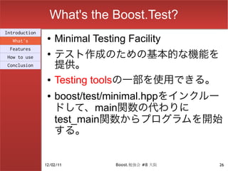 What's the Boost.Test?
Introduction
  What's
                ●   Minimal Testing Facility
                    テスト作成のための基本的な機能を
 Features
                ●
How to use
Conclusion          提供。
                ●   Testing toolsの一部を使用できる。
                ●   boost/test/minimal.hppをインクルー
                    ドして、main関数の代わりに
                    test_main関数からプログラムを開始
                    する。


               12/02/11          Boost.勉強会 #8 大阪   26
 
