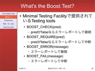 What's the Boost.Test?
Introduction
  What's
                ●   Minimal Testing Facilityで提供されて
 Features
                    いるTesting tools
How to use
Conclusion          ●     BOOST_CHECK(pred)
                          – predがfalseならエラーレポートして継続
                    ●     BOOST_REQUIRE(pred)
                          –  predがfalseならエラーレポートして中断
                    ●     BOOST_ERROR(message)
                           – エラーレポートして継続
                    ●     BOOST_FAIL(message)
                           – エラーレポートして中断

               12/02/11             Boost.勉強会 #8 大阪    27
 