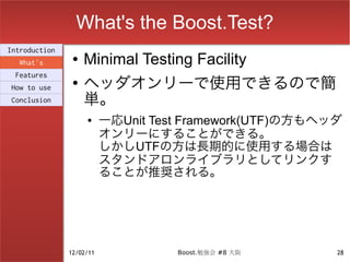 What's the Boost.Test?
Introduction
  What's
                ●   Minimal Testing Facility
                    ヘッダオンリーで使用できるので簡
 Features
                ●
How to use
Conclusion          単。
                    ●     一応Unit Test Framework(UTF)の方もヘッダ
                          オンリーにすることができる。
                          しかしUTFの方は長期的に使用する場合は
                          スタンドアロンライブラリとしてリンクす
                          ることが推奨される。




               12/02/11             Boost.勉強会 #8 大阪      28
 
