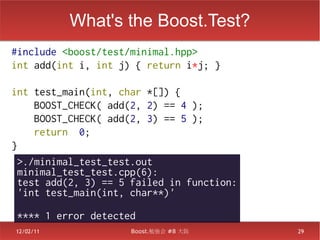 What's the Boost.Test?
#include <boost/test/minimal.hpp>
int add(int i, int j) { return i*j; }

int test_main(int, char *[]) {
     BOOST_CHECK( add(2, 2) == 4 );
     BOOST_CHECK( add(2, 3) == 5 );
     return 0;
}
  >./minimal_test_test.out
  minimal_test_test.cpp(6):
  test add(2, 3) == 5 failed in function:
  'int test_main(int, char**)'

 **** 1 error detected
12/02/11             Boost.勉強会 #8 大阪        29
 