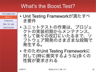 What's the Boost.Test?
Introduction
  What's
                ●   Unit Testing Frameworkが満たすべ
 Features
                    き要件
How to use
Conclusion      ●
                    ユニットテストの作業は、プロジェ
                    クトの実装初期からメンテナンス、
                    そして後々の改訂にいたるまで、ソ
                    フトウェア開発のさまざまな段階で
                    発生する。
                ●   そのためUnit Testing Frameworkに
                    対して(時に衝突するような)多くの
                    性質が要求される
               12/02/11       Boost.勉強会 #8 大阪   32
 