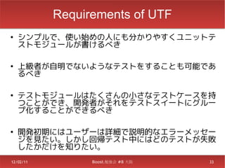 Requirements of UTF
●
    シンプルで、使い始めの人にも分かりやすくユニットテ
    ストモジュールが書けるべき

●
    上級者が自明でないようなテストをすることも可能であ
    るべき

●
    テストモジュールはたくさんの小さなテストケースを持
    つことができ、開発者がそれをテストスイートにグルー
    プ化することができるべき

●
    開発初期にはユーザーは詳細で説明的なエラーメッセー
    ジを見たい。しかし回帰テスト中にはどのテストが失敗
    したかだけを知りたい。
12/02/11         Boost.勉強会 #8 大阪   33
 