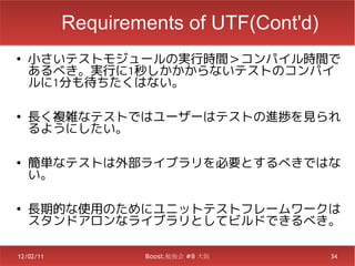Requirements of UTF(Cont'd)
●
    小さいテストモジュールの実行時間＞コンパイル時間で
    あるべき。実行に1秒しかかからないテストのコンパイ
    ルに1分も待ちたくはない。

●
    長く複雑なテストではユーザーはテストの進捗を見られ
    るようにしたい。

●
    簡単なテストは外部ライブラリを必要とするべきではな
    い。

●
    長期的な使用のためにユニットテストフレームワークは
    スタンドアロンなライブラリとしてビルドできるべき。

12/02/11           Boost.勉強会 #8 大阪       34
 