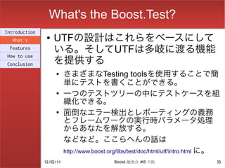 What's the Boost.Test?
Introduction
  What's
                ●   UTFの設計はこれらをベースにして
 Features
                    いる。そしてUTFは多岐に渡る機能
                    を提供する
How to use
Conclusion
                    ●     さまざまなTesting toolsを使用することで簡
                          単にテストを書くことができる。
                    ●
                          一つのテストツリーの中にテストケースを組
                          織化できる。
                    ●
                          面倒なエラー検出とレポーティングの義務
                          とフレームワークの実行時パラメータ処理
                          からあなたを解放する。
                          などなど。ここらへんの話は
                          http://www.boost.org/libs/test/doc/html/utf/intro.html に。
               12/02/11                     Boost.勉強会 #8 大阪                      35
 