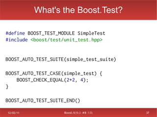 What's the Boost.Test?
　
#define BOOST_TEST_MODULE SimpleTest
#include <boost/test/unit_test.hpp>


BOOST_AUTO_TEST_SUITE(simple_test_suite)
　
BOOST_AUTO_TEST_CASE(simple_test) {
    BOOST_CHECK_EQUAL(2+2, 4);
}
　
BOOST_AUTO_TEST_SUITE_END()

12/02/11             Boost.勉強会 #8 大阪       37
 