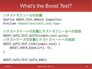 What's the Boost.Test?
//テストモジュールの定義
#define BOOST_TEST_MODULE SimpleTest
#include <boost/test/unit_test.hpp>

//テストスイートの定義とテストモジュールへの追加
BOOST_AUTO_TEST_SUITE(simple_test_suite)
//テストケースの定義とテストスイートへの追加
BOOST_AUTO_TEST_CASE(simple_test) {
    BOOST_CHECK_EQUAL(2+2, 4);
}

BOOST_AUTO_TEST_SUITE_END()
12/02/11             Boost.勉強会 #8 大阪       38
 