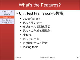 What's the Features?
Introduction
  What's
                ●   Unit Test Frameworkの機能
 Features
How to use
                    ●     Usage Variant
Conclusion          ●
                          テストランナー
                    ●
                          モジュール初期化関数
                    ●
                          テストの作成と組織化
                    ●     Fixture
                    ●
                          テストの出力
                    ●
                          実行時のテスト設定
                    ●     Testing tools


               12/02/11           Boost.勉強会 #8 大阪   40
 