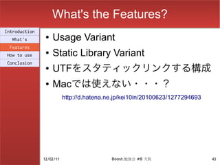 What's the Features?
Introduction
  What's
                ●   Usage Variant
 Features
How to use
                ●   Static Library Variant
Conclusion
                ●   UTFをスタティックリンクする構成
                ●   Macでは使えない・・・？
                          http://d.hatena.ne.jp/kei10in/20100623/1277294693




               12/02/11                    Boost.勉強会 #8 大阪                    43
 