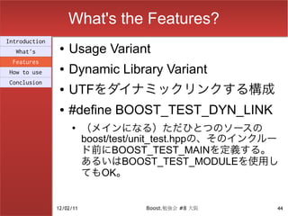 What's the Features?
Introduction
  What's
                ●   Usage Variant
 Features
How to use
                ●   Dynamic Library Variant
Conclusion
                ●   UTFをダイナミックリンクする構成
                ●   #define BOOST_TEST_DYN_LINK
                    ●
                          （メインになる）ただひとつのソースの
                          boost/test/unit_test.hppの、そのインクルー
                          ド前にBOOST_TEST_MAINを定義する。
                          あるいはBOOST_TEST_MODULEを使用し
                          てもOK。


               12/02/11             Boost.勉強会 #8 大阪       44
 