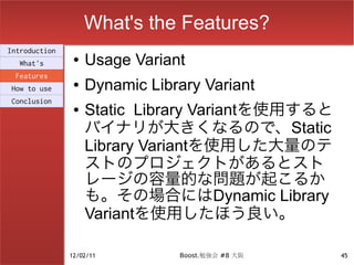 What's the Features?
Introduction
  What's
                ●   Usage Variant
 Features
How to use
                ●   Dynamic Library Variant
Conclusion
                ●   Static Library Variantを使用すると
                    バイナリが大きくなるので、Static
                    Library Variantを使用した大量のテ
                    ストのプロジェクトがあるとスト
                    レージの容量的な問題が起こるか
                    も。その場合にはDynamic Library
                    Variantを使用したほう良い。

               12/02/11         Boost.勉強会 #8 大阪    45
 