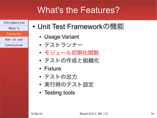 What's the Features?
Introduction
  What's
                ●   Unit Test Frameworkの機能
 Features
How to use
                    ●     Usage Variant
Conclusion          ●
                          テストランナー
                    ●
                          モジュール初期化関数
                    ●
                          テストの作成と組織化
                    ●     Fixture
                    ●
                          テストの出力
                    ●
                          実行時のテスト設定
                    ●     Testing tools


               12/02/11           Boost.勉強会 #8 大阪   51
 