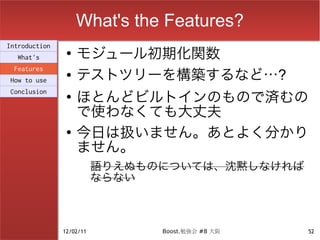 What's the Features?
                    モジュール初期化関数
Introduction
                ●
  What's

                    テストツリーを構築するなど…?
 Features
                ●
How to use

                    ほとんどビルトインのもので済むの
Conclusion
                ●

                    で使わなくても大丈夫
                ●
                    今日は扱いません。あとよく分かり
                    ません。
                          語りえぬものについては、沈黙しなければ
                          ならない



               12/02/11         Boost.勉強会 #8 大阪   52
 