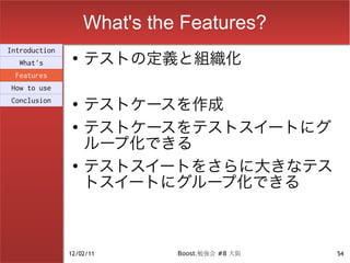 What's the Features?
                    テストの定義と組織化
Introduction
                ●
  What's
 Features
How to use
Conclusion      ●
                    テストケースを作成
                ●
                    テストケースをテストスイートにグ
                    ループ化できる
                ●
                    テストスイートをさらに大きなテス
                    トスイートにグループ化できる



               12/02/11       Boost.勉強会 #8 大阪   54
 