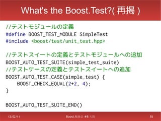 What's the Boost.Test?( 再掲 )
//テストモジュールの定義
#define BOOST_TEST_MODULE SimpleTest
#include <boost/test/unit_test.hpp>

//テストスイートの定義とテストモジュールへの追加
BOOST_AUTO_TEST_SUITE(simple_test_suite)
//テストケースの定義とテストスイートへの追加
BOOST_AUTO_TEST_CASE(simple_test) {
    BOOST_CHECK_EQUAL(2+2, 4);
}

BOOST_AUTO_TEST_SUITE_END()
12/02/11             Boost.勉強会 #8 大阪       55
 