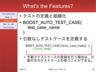 What's the Features?
                    テストの定義と組織化
Introduction
                ●
  What's
 Features
How to use
                ●   BOOST_AUTO_TEST_CASE(
Conclusion            test_case_name
                    )
                ●
                    引数なしテストケースを定義する
                      BOOST_AUTO_TEST_CASE(test_case_name) {
                      BOOST_AUTO_TEST_CASE(test_case_name) {
                          //test body
                          //test body
                      }
                      }
                    ●
                       手動でテストケースの登録を行う場合は、引
                       数付きのテストケースを使うことができる。

               12/02/11           Boost.勉強会 #8 大阪          56
 