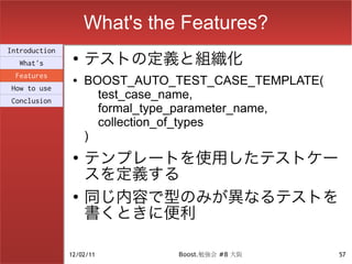 What's the Features?
                    テストの定義と組織化
Introduction
                ●
  What's
 Features
How to use
                ●   BOOST_AUTO_TEST_CASE_TEMPLATE(
Conclusion
                      test_case_name,
                      formal_type_parameter_name,
                      collection_of_types
                    )
                ●
                    テンプレートを使用したテストケー
                    スを定義する
                ●
                    同じ内容で型のみが異なるテストを
                    書くときに便利

               12/02/11        Boost.勉強会 #8 大阪       57
 