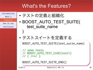 What's the Features?
                    テストの定義と組織化
Introduction
                ●
  What's
 Features
How to use
                ●   BOOST_AUTO_TEST_SUITE(
Conclusion            test_suite_name
                    )
                ●
                    テストスイートを定義する
                    BOOST_AUTO_TEST_SUITE(test_suite_name)
                    BOOST_AUTO_TEST_SUITE(test_suite_name)
                    // some tests
                    // some tests
                    // BOOST_AUTO_TEST_CASE(test1)
                    // BOOST_AUTO_TEST_CASE(test1)
                    // { /**/ }
                    // { /**/ }
                    BOOST_AUTO_TEST_SUITE_END()
                    BOOST_AUTO_TEST_SUITE_END()
               12/02/11           Boost.勉強会 #8 大阪            58
 